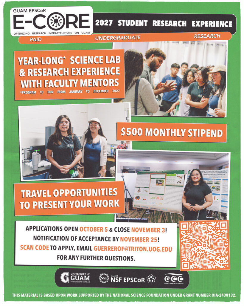 GUAM EPSCOR E-C RE OPTIMIZING RESEARCH INFRASTRUCTURE ON GUAM PAID 2027 STUDENT RESEARCH EXPERIENCE UNDERGRADUATE RESEARCH YEAR-LONG* SCIENCE LAB & RESEARCH EXPERIENCE WITH FACULTY MENTORS *PROGRAM TO RUN FROM JANUARY TO DECEMBER 2027 $500 MONTHLY STIPEND TRAVEL OPPORTUNITIES TO PRESENT YOUR WORK GOAM ECORE APPLICATIONS OPEN OCTOBER 5 & CLOSE NOVEMBER 3! NOTIFICATION OF ACCEPTANCE BY NOVEMBER 25! SCAN CODE TO APPLY, EMAIL GUERREROF@TRITON.UOG.EDU FOR ANY FURTHER QUESTIONS. UNIVERSITY OF GUAM UNIBETSEDAT GUAHAN GUAM NSF EPSCOR GCC AMUNITY COLLEG THIS MATERIAL IS BASED UPON WORK SUPPORTED BY THE NATIONAL SCIENCE FOUNDATION UNDER GRANT NUMBER OIA-2438132.